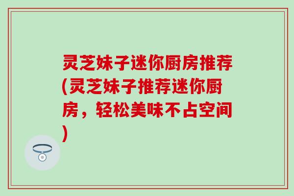 灵芝妹子迷你厨房推荐(灵芝妹子推荐迷你厨房，轻松美味不占空间)