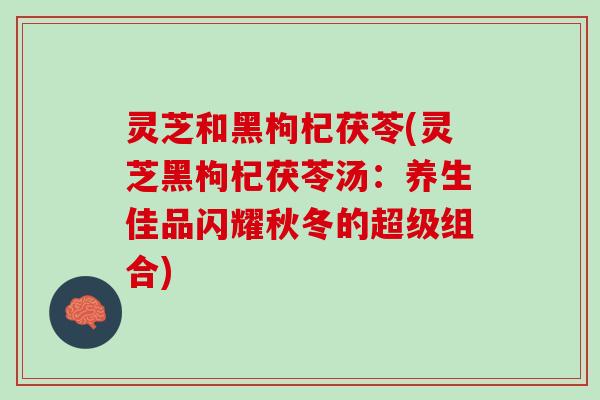 灵芝和黑枸杞茯苓(灵芝黑枸杞茯苓汤：养生佳品闪耀秋冬的超级组合)