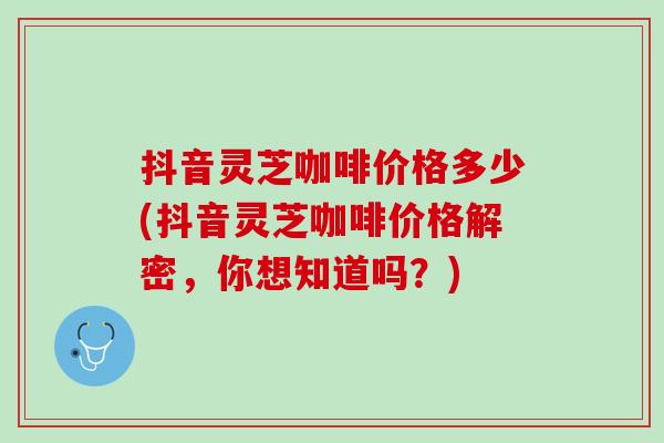 抖音灵芝咖啡价格多少(抖音灵芝咖啡价格解密，你想知道吗？)