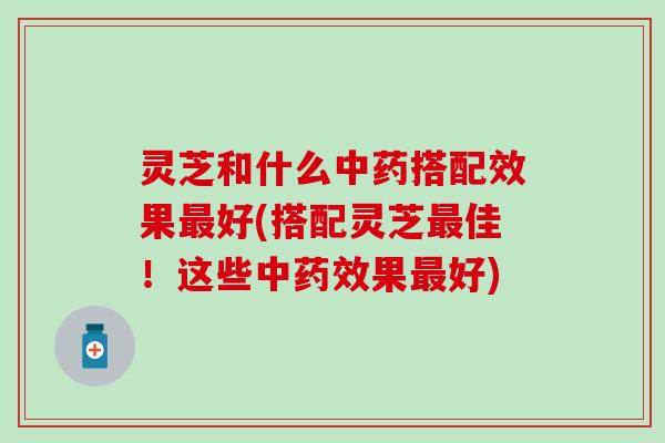 灵芝和什么中药搭配效果最好(搭配灵芝最佳！这些中药效果最好)