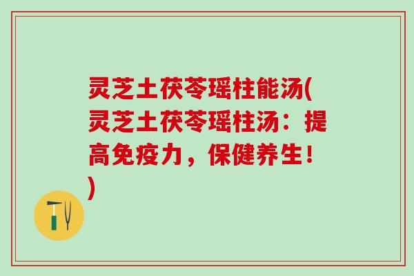 灵芝土茯苓瑶柱能汤(灵芝土茯苓瑶柱汤：提高免疫力，保健养生！)