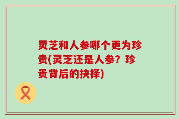 灵芝和人参哪个更为珍贵(灵芝还是人参？珍贵背后的抉择)