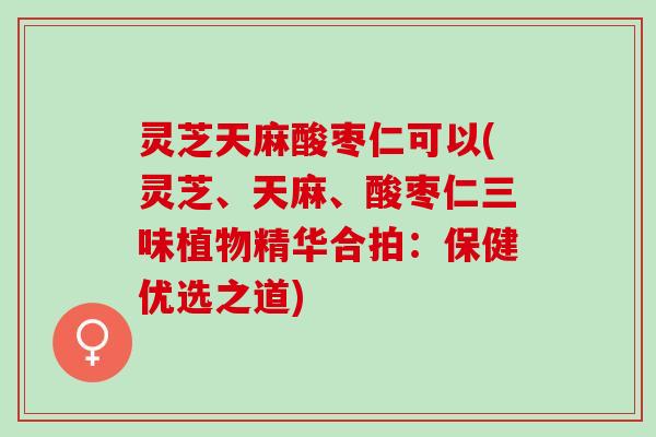 灵芝天麻酸枣仁可以(灵芝、天麻、酸枣仁三味植物精华合拍：保健优选之道)