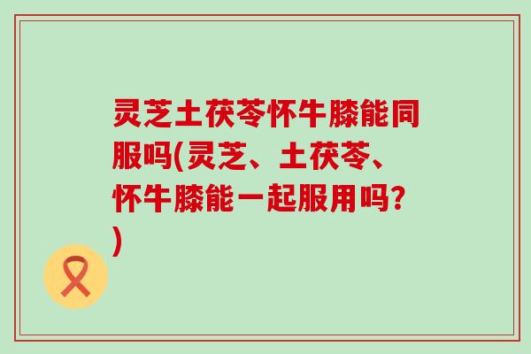 灵芝土茯苓怀牛膝能同服吗(灵芝、土茯苓、怀牛膝能一起服用吗？)