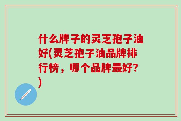 什么牌子的灵芝孢子油好(灵芝孢子油品牌排行榜,哪个品牌好?) 什么牌子的灵芝孢子油好(灵芝孢子油品牌排行榜,哪个品牌好?)