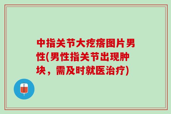 中指关节大疙瘩图片男性(男性指关节出现肿块，需及时就医治疗)