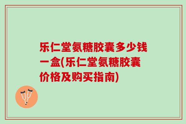 乐仁堂氨糖胶囊多少钱一盒(乐仁堂氨糖胶囊价格及购买指南)