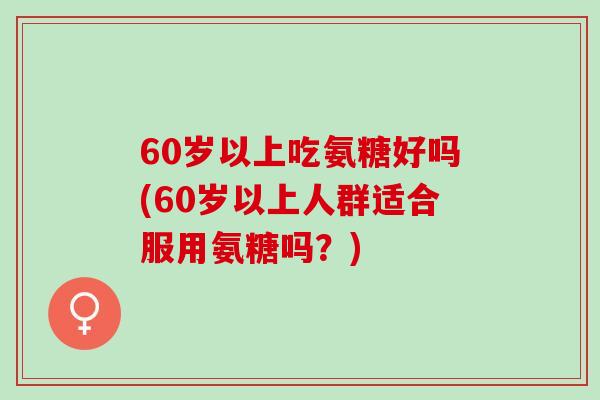 60岁以上吃氨糖好吗(60岁以上人群适合服用氨糖吗？)