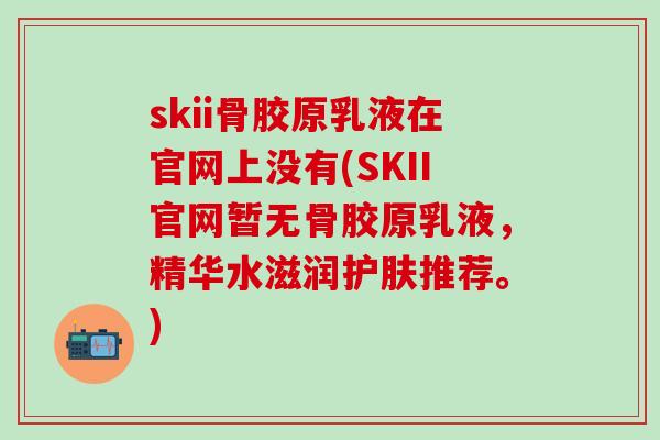 skii骨胶原乳液在官网上没有(SKII官网暂无骨胶原乳液，精华水滋润护肤推荐。)