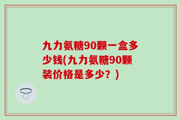 九力氨糖90颗一盒多少钱(九力氨糖90颗装价格是多少？)
