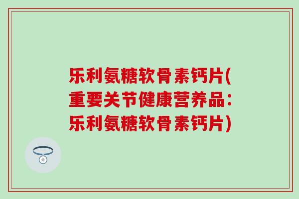 乐利氨糖软骨素钙片(重要关节健康营养品：乐利氨糖软骨素钙片)
