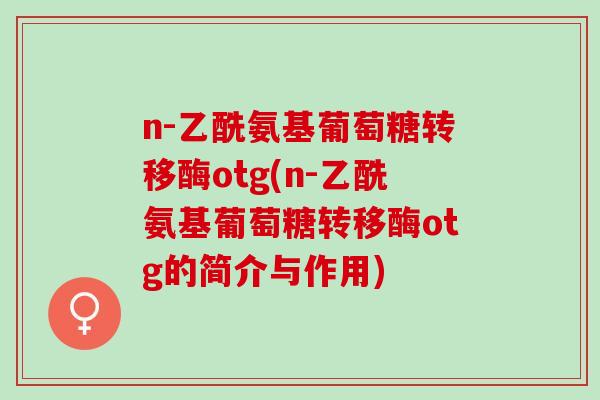 n-乙酰氨基葡萄糖转移酶otg(n-乙酰氨基葡萄糖转移酶otg的简介与作用)