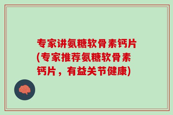 专家讲氨糖软骨素钙片(专家推荐氨糖软骨素钙片，有益关节健康)