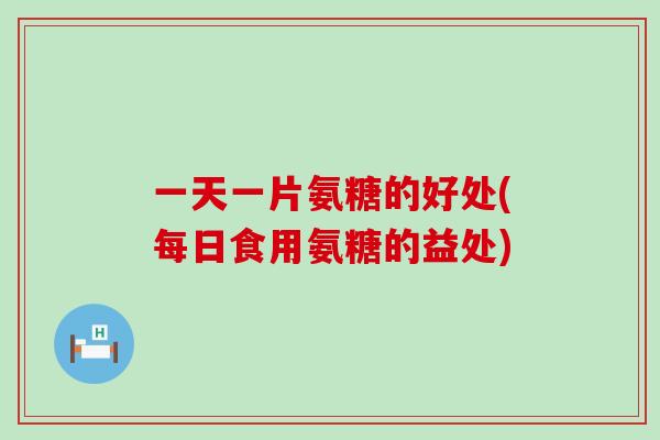 一天一片氨糖的好处(每日食用氨糖的益处)