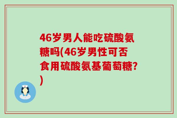 46岁男人能吃硫酸氨糖吗(46岁男性可否食用硫酸氨基葡萄糖？)