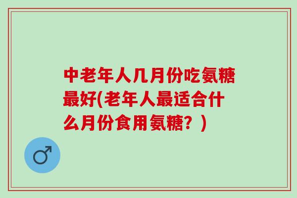 中老年人几月份吃氨糖最好(老年人最适合什么月份食用氨糖？)