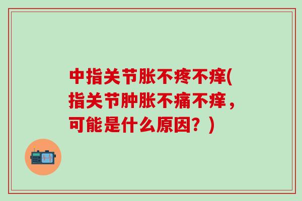 中指关节胀不疼不痒(指关节肿胀不痛不痒，可能是什么原因？)