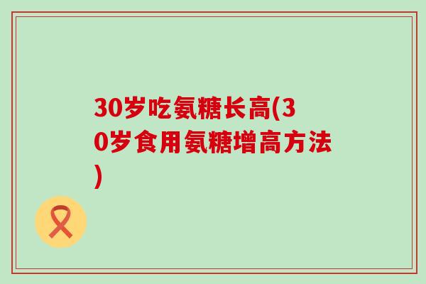 30岁吃氨糖长高(30岁食用氨糖增高方法)