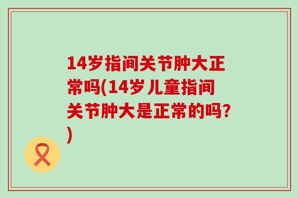 14岁指间关节肿大正常吗(14岁儿童指间关节肿大是正常的吗？)