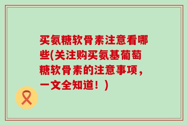 买氨糖软骨素注意看哪些(关注购买氨基葡萄糖软骨素的注意事项，一文全知道！)