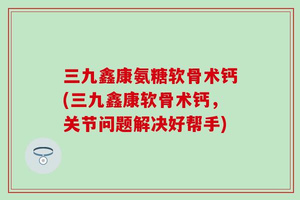 三九鑫康氨糖软骨术钙(三九鑫康软骨术钙，关节问题解决好帮手)