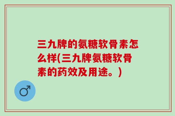 三九牌的氨糖软骨素怎么样(三九牌氨糖软骨素的药效及用途。)