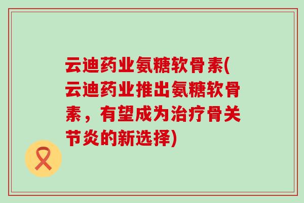 云迪药业氨糖软骨素(云迪药业推出氨糖软骨素，有望成为治疗骨关节炎的新选择)