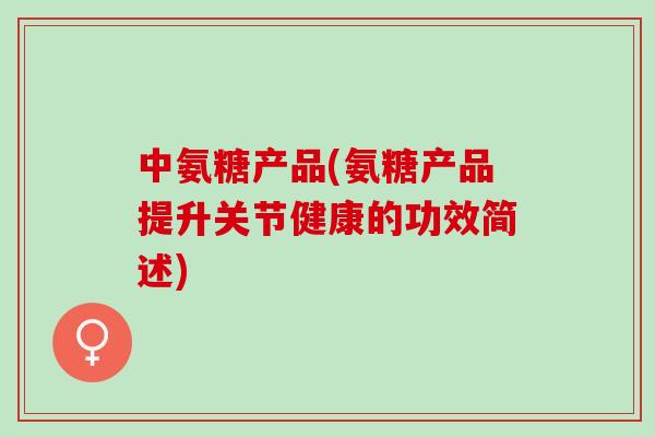 中氨糖产品(氨糖产品提升关节健康的功效简述)