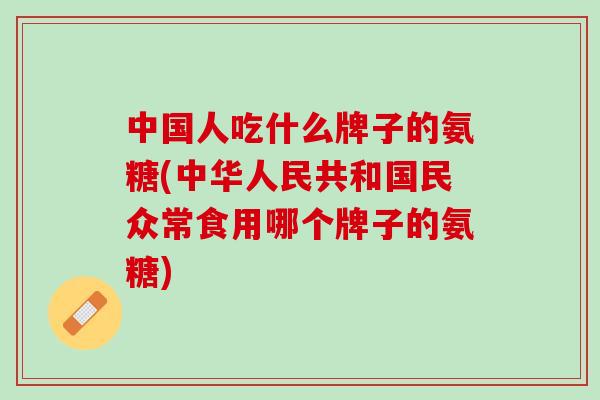 中国人吃什么牌子的氨糖(中华人民共和国民众常食用哪个牌子的氨糖)