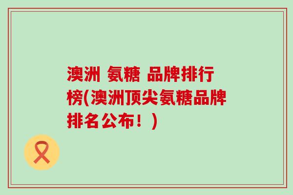 澳洲 氨糖 品牌排行榜(澳洲顶尖氨糖品牌排名公布！)