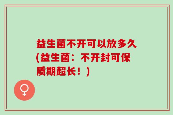 益生菌不开可以放多久(益生菌：不开封可保质期超长！)
