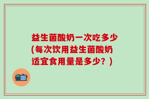 益生菌酸奶一次吃多少(每次饮用益生菌酸奶适宜食用量是多少？)