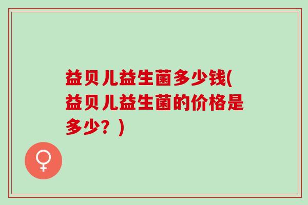 益贝儿益生菌多少钱(益贝儿益生菌的价格是多少？)