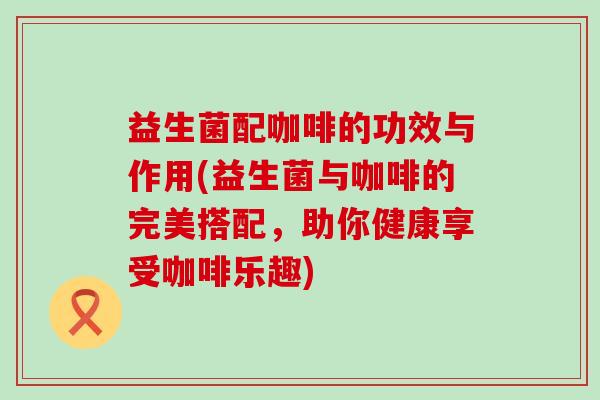益生菌配咖啡的功效与作用(益生菌与咖啡的完美搭配，助你健康享受咖啡乐趣)