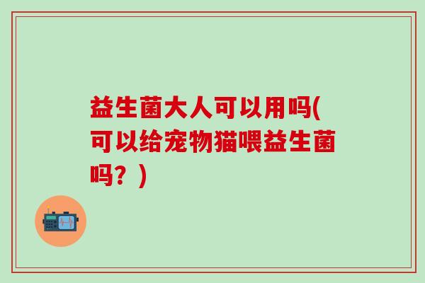 益生菌大人可以用吗(可以给宠物猫喂益生菌吗？)