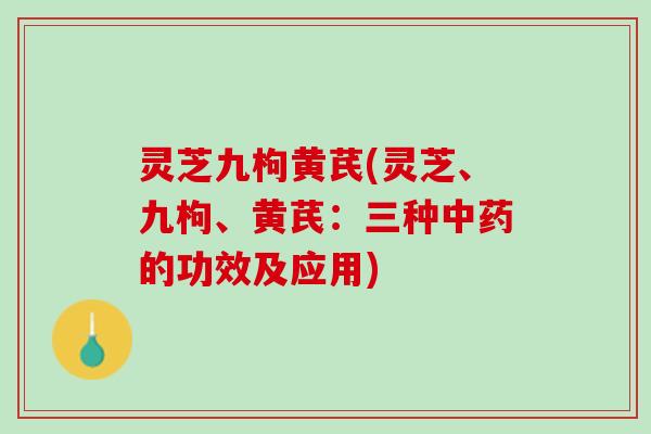 灵芝九枸黄芪(灵芝、九枸、黄芪：三种中药的功效及应用)