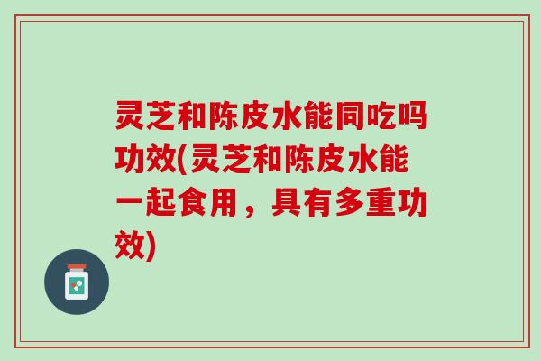 灵芝和陈皮水能同吃吗功效(灵芝和陈皮水能一起食用，具有多重功效)