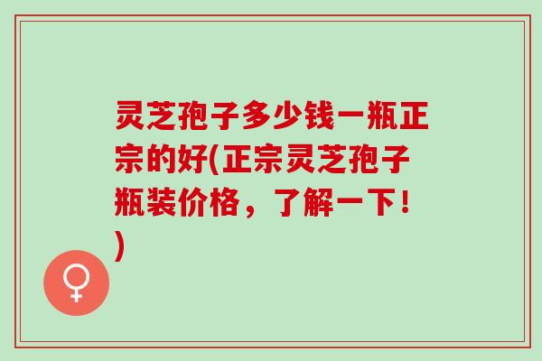 灵芝孢子多少钱一瓶正宗的好(正宗灵芝孢子瓶装价格，了解一下！)