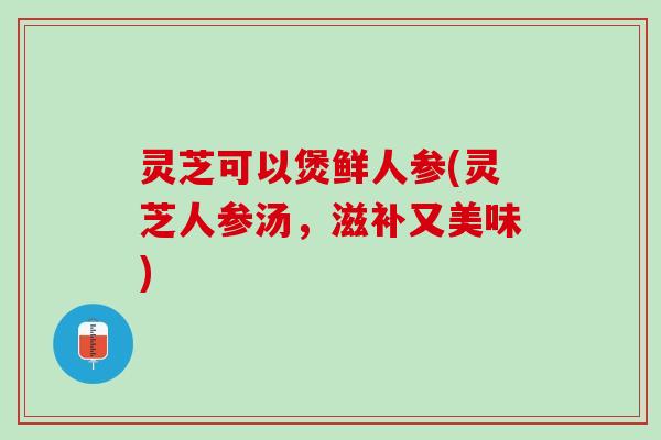 灵芝可以煲鲜人参(灵芝人参汤，滋补又美味)