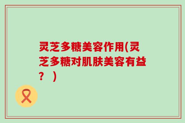 灵芝多糖美容作用(灵芝多糖对肌肤美容有益？ )