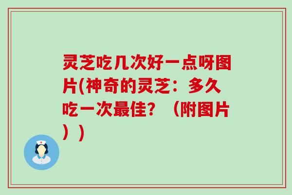 灵芝吃几次好一点呀图片(神奇的灵芝：多久吃一次最佳？（附图片）)