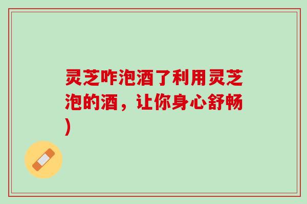 灵芝咋泡酒了利用灵芝泡的酒，让你身心舒畅)