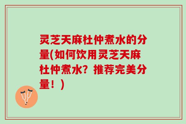 灵芝天麻杜仲煮水的分量(如何饮用灵芝天麻杜仲煮水？推荐完美分量！)