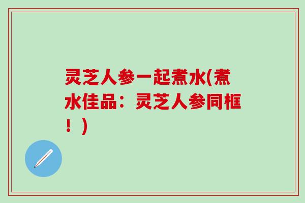 灵芝人参一起煮水(煮水佳品：灵芝人参同框！)