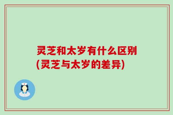 灵芝和太岁有什么区别(灵芝与太岁的差异)