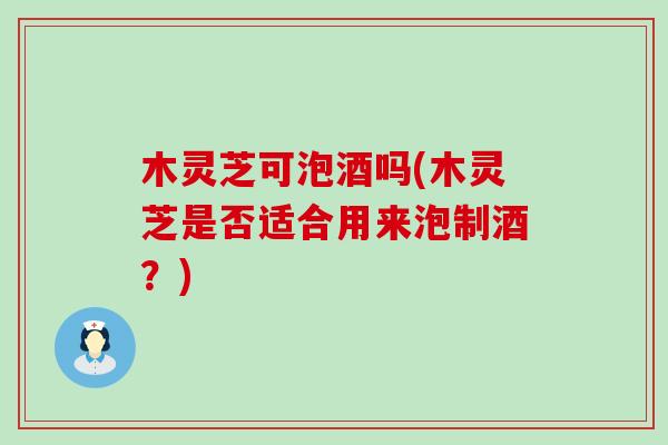木灵芝可泡酒吗(木灵芝是否适合用来泡制酒？)