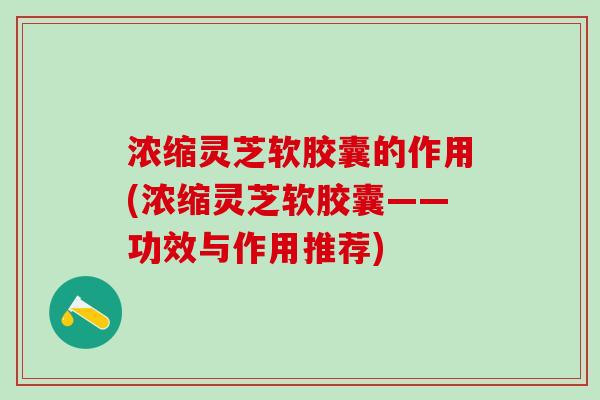 浓缩灵芝软胶囊的作用(浓缩灵芝软胶囊——功效与作用推荐)