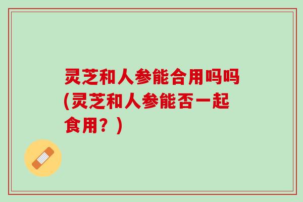 灵芝和人参能合用吗吗(灵芝和人参能否一起食用?) 灵芝和人参能合用吗吗(灵芝和人参能否一起食用?)