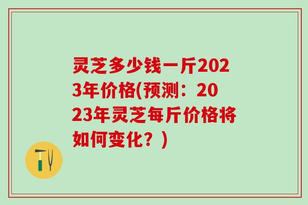 灵芝多少钱一斤2023年价格(预测：2023年灵芝每斤价格将如何变化？)