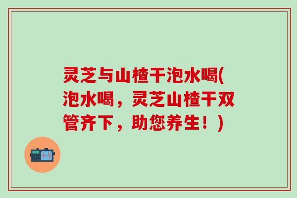 灵芝与山楂干泡水喝(泡水喝，灵芝山楂干双管齐下，助您养生！)